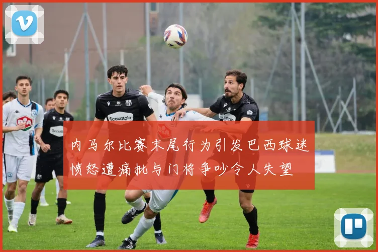内马尔比赛末尾行为引发巴西球迷愤怒遭痛批与门将争吵令人失望