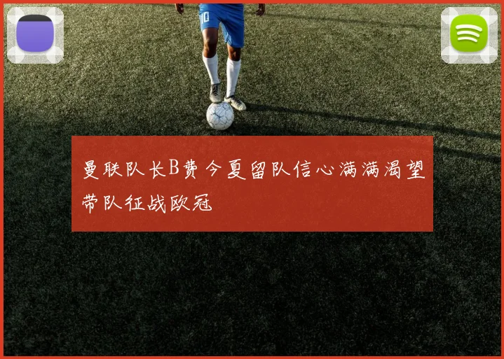 曼联队长B费今夏留队信心满满渴望带队征战欧冠