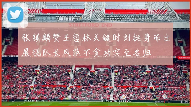 张镇麟赞王哲林关键时刻挺身而出展现队长风范不贪功实至名归