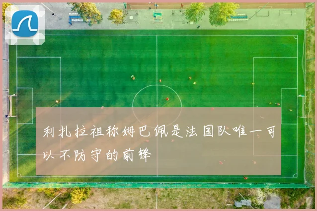 利扎拉祖称姆巴佩是法国队唯一可以不防守的前锋