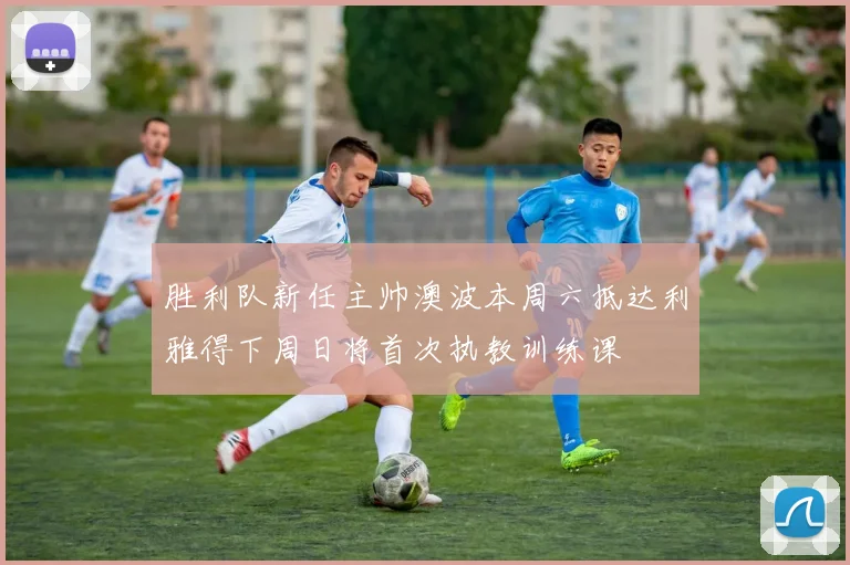 胜利队新任主帅澳波本周六抵达利雅得下周日将首次执教训练课