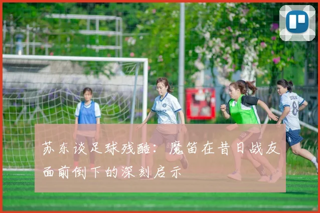 苏东谈足球残酷：魔笛在昔日战友面前倒下的深刻启示