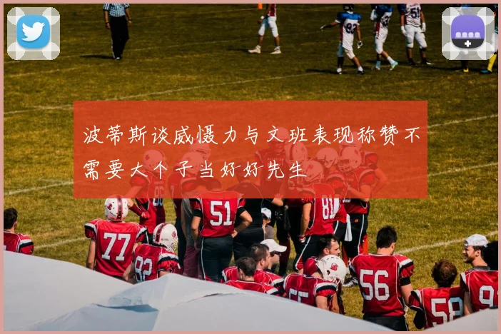 波蒂斯谈威慑力与文班表现称赞不需要大个子当好好先生