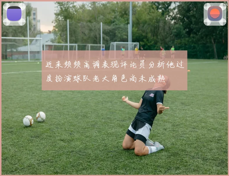 近来频频高调表现评论员分析他过度扮演球队老大角色尚未成熟