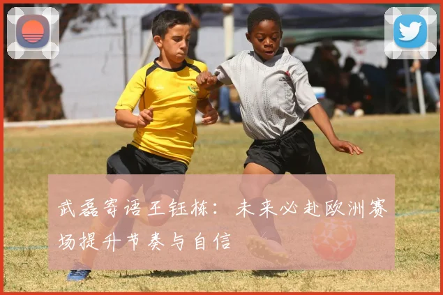 武磊寄语王钰栋：未来必赴欧洲赛场提升节奏与自信