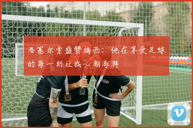 洛塞尔索盛赞梅西：他在享受足球的每一刻让我心潮澎湃