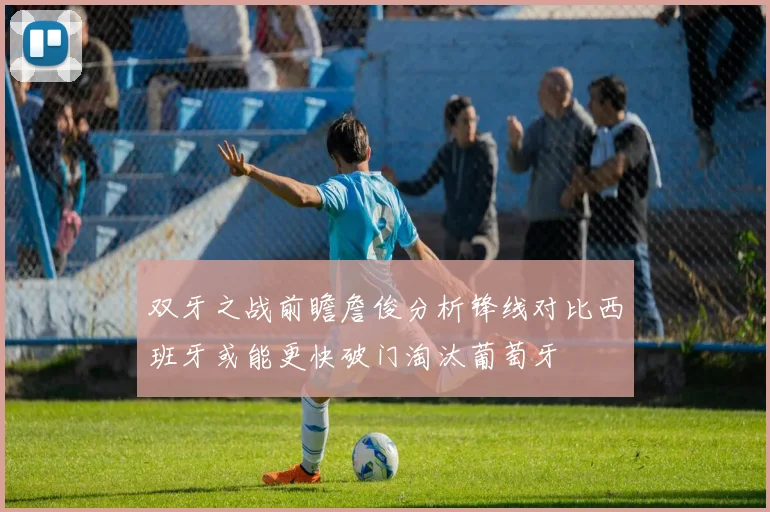 双牙之战前瞻詹俊分析锋线对比西班牙或能更快破门淘汰葡萄牙