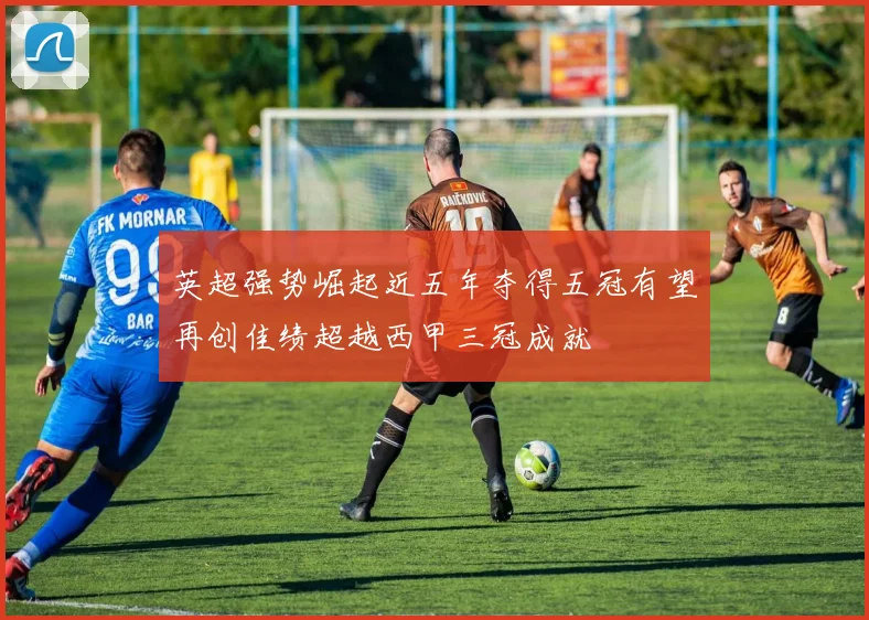 英超强势崛起近五年夺得五冠有望再创佳绩超越西甲三冠成就