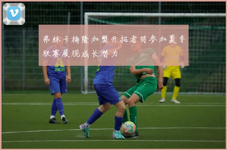 弗林卡梅隆加盟开拓者将参加夏季联赛展现成长潜力